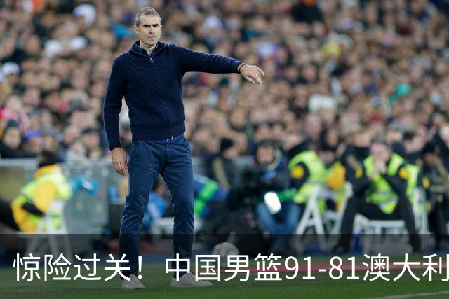 惊险过关！中国男篮91-81澳大利亚 王俊杰末节统治比赛拿下开门红