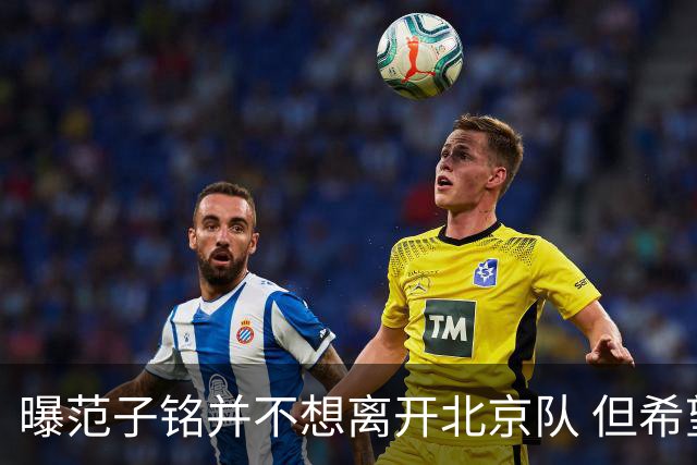 曝范子铭并不想离开北京队 但希望有球打不想待废
